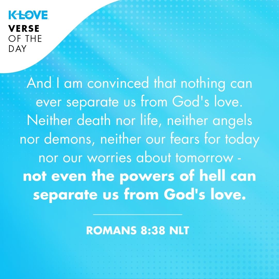 And I am convinced that nothing can ever separate us from God's love. Neither death nor life, neither angels nor demons, neither our fears for today nor our worries about tomorrow - not even the powers of hell can separate us from God's love.