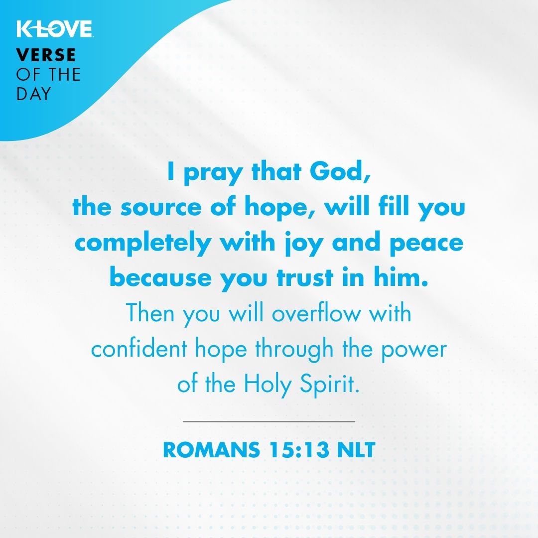 I pray that God, the source of hope, will fill you completely with joy and peace because you trust in him. Then you will overflow with confident hope through the power of the Holy Spirit. - Romans 15:13
