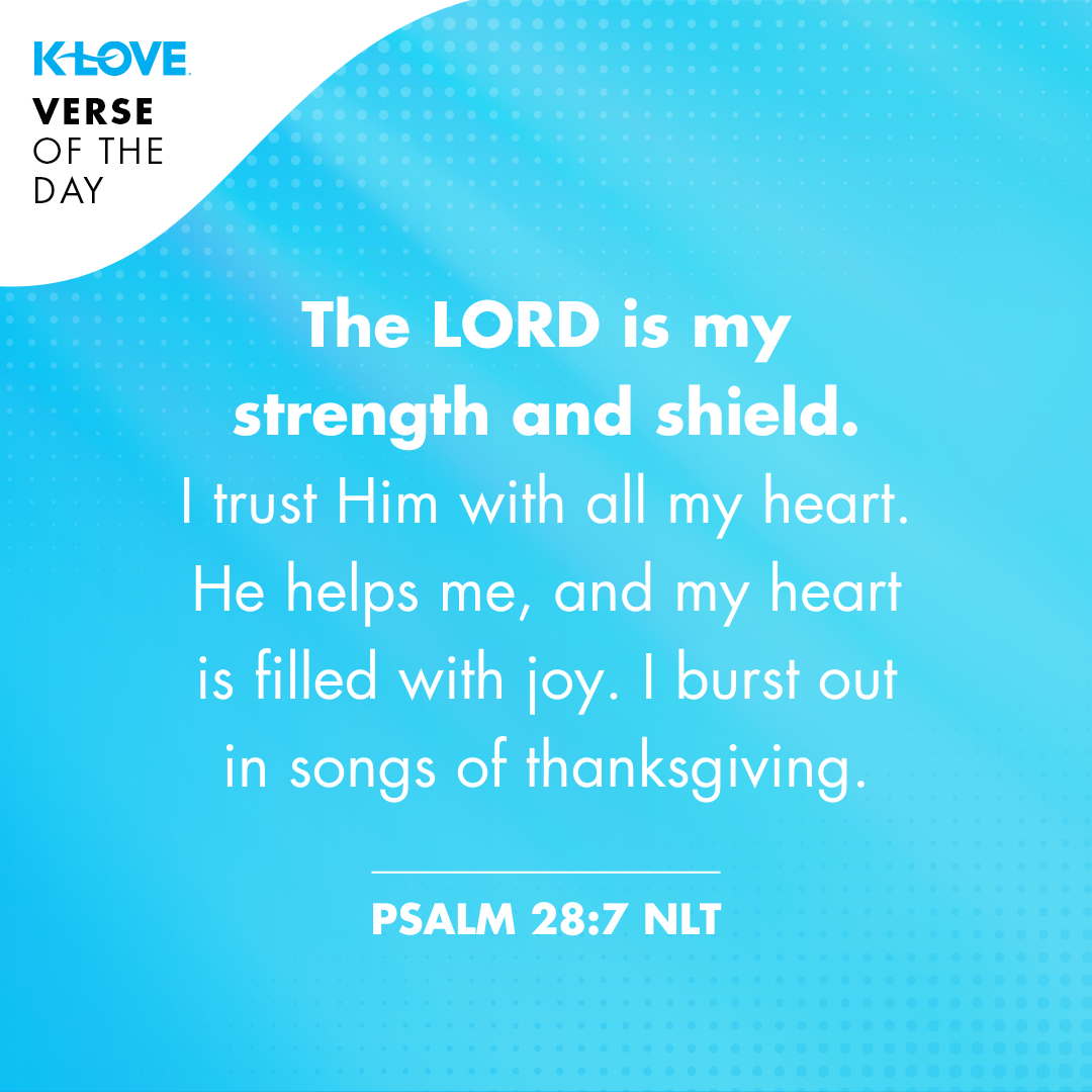 The LORD is my strength and shield. I trust Him with all my heart. He helps me, and my heart is filled with joy. I burst out in songs of thanksgiving. Psalm 28:7