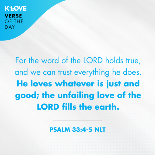 For the word of the LORD holds true, and we can trust everything he does. He loves whatever is just and good; the unfailing love of the LORD fills the earth.